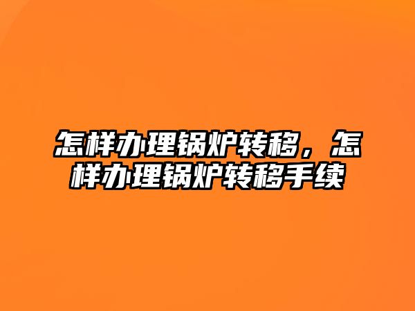 怎樣辦理鍋爐轉移，怎樣辦理鍋爐轉移手續(xù)