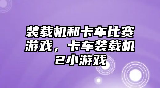 裝載機和卡車比賽游戲，卡車裝載機2小游戲