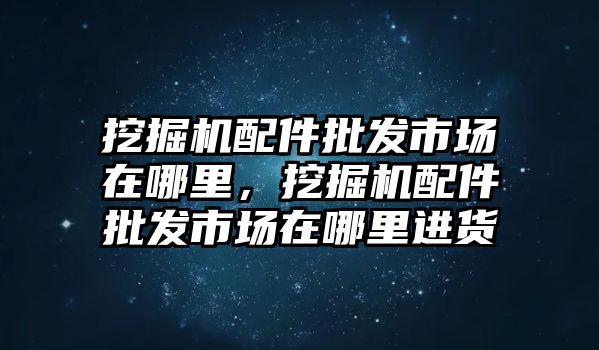 挖掘機(jī)配件批發(fā)市場(chǎng)在哪里，挖掘機(jī)配件批發(fā)市場(chǎng)在哪里進(jìn)貨