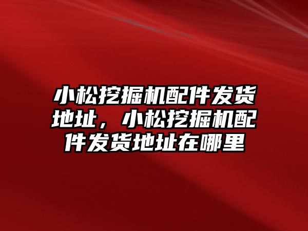 小松挖掘機配件發(fā)貨地址，小松挖掘機配件發(fā)貨地址在哪里