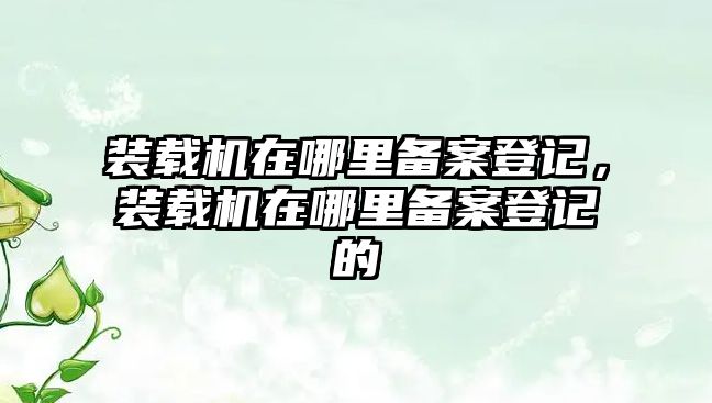 裝載機(jī)在哪里備案登記，裝載機(jī)在哪里備案登記的