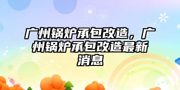 廣州鍋爐承包改造，廣州鍋爐承包改造最新消息