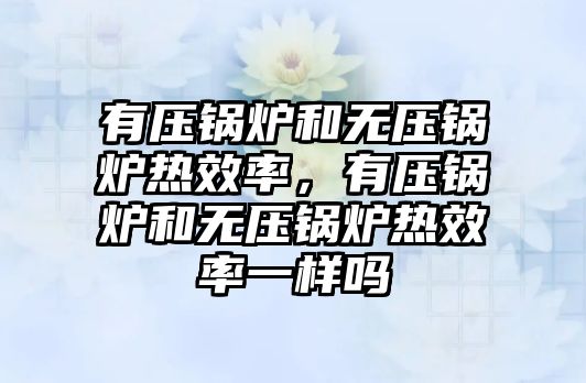 有壓鍋爐和無壓鍋爐熱效率，有壓鍋爐和無壓鍋爐熱效率一樣嗎