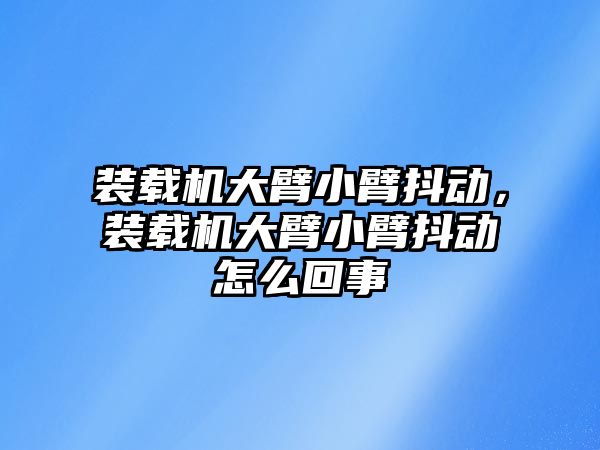 裝載機大臂小臂抖動，裝載機大臂小臂抖動怎么回事