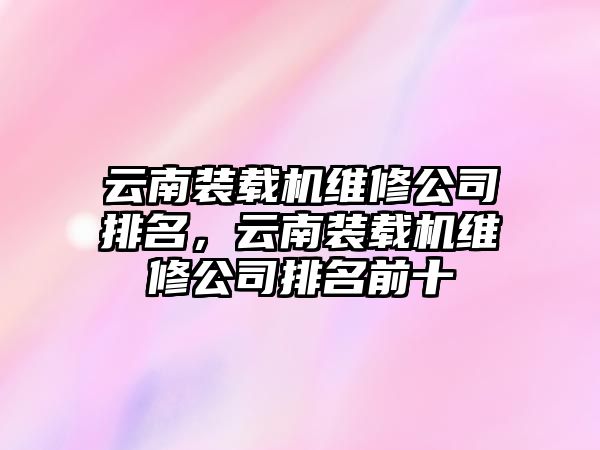 云南裝載機維修公司排名，云南裝載機維修公司排名前十