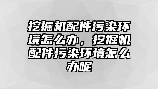 挖掘機配件污染環(huán)境怎么辦，挖掘機配件污染環(huán)境怎么辦呢