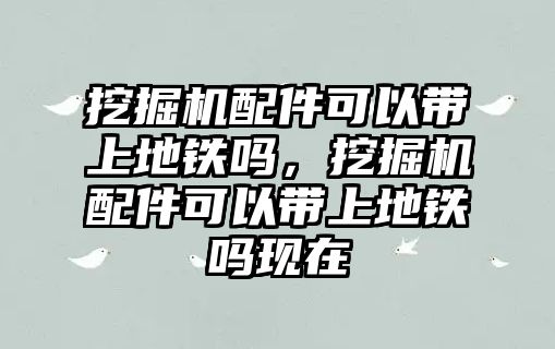 挖掘機配件可以帶上地鐵嗎，挖掘機配件可以帶上地鐵嗎現(xiàn)在