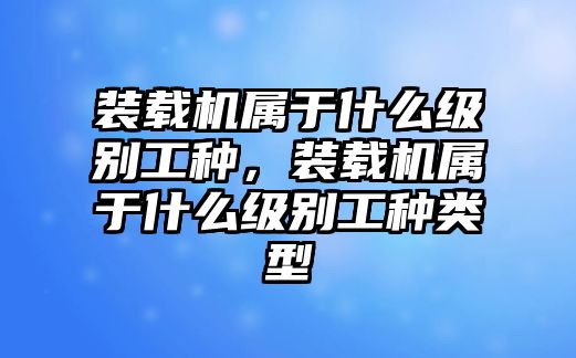 裝載機(jī)屬于什么級(jí)別工種，裝載機(jī)屬于什么級(jí)別工種類型