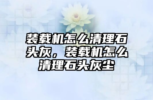 裝載機怎么清理石頭灰，裝載機怎么清理石頭灰塵