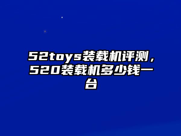 52toys裝載機評測，520裝載機多少錢一臺