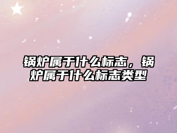 鍋爐屬于什么標志，鍋爐屬于什么標志類型