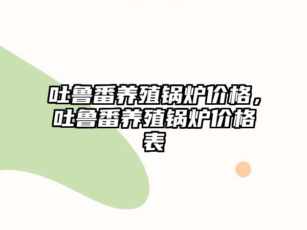 吐魯番養(yǎng)殖鍋爐價格，吐魯番養(yǎng)殖鍋爐價格表