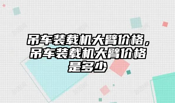 吊車裝載機(jī)大臂價(jià)格，吊車裝載機(jī)大臂價(jià)格是多少