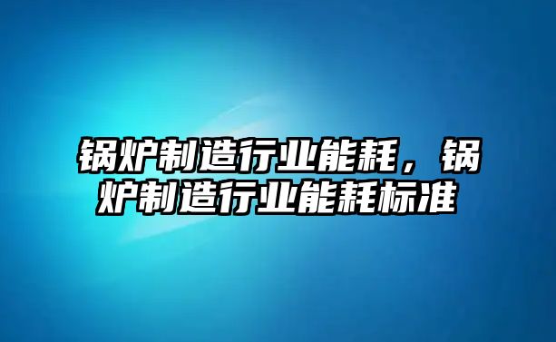 鍋爐制造行業(yè)能耗，鍋爐制造行業(yè)能耗標準