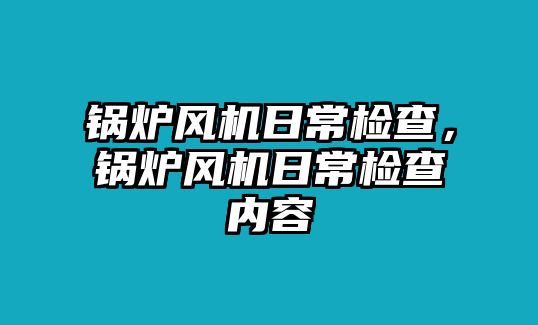 鍋爐風(fēng)機(jī)日常檢查，鍋爐風(fēng)機(jī)日常檢查內(nèi)容