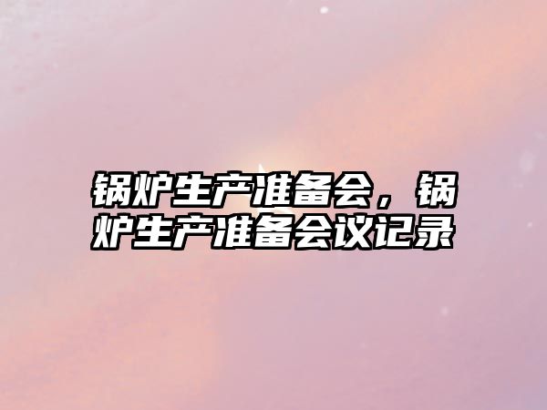 鍋爐生產(chǎn)準(zhǔn)備會(huì)，鍋爐生產(chǎn)準(zhǔn)備會(huì)議記錄