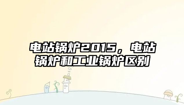 電站鍋爐2015，電站鍋爐和工業(yè)鍋爐區(qū)別