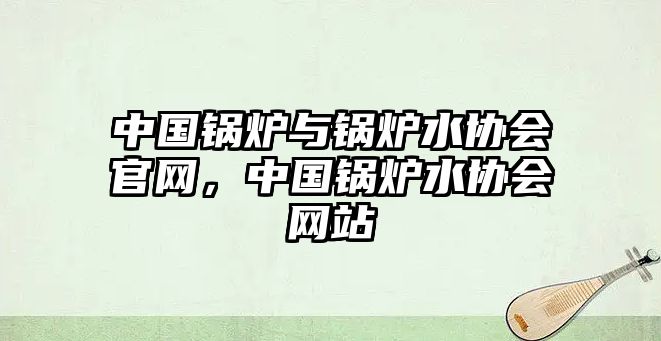 中國鍋爐與鍋爐水協(xié)會官網(wǎng)，中國鍋爐水協(xié)會網(wǎng)站