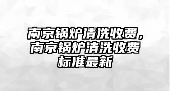 南京鍋爐清洗收費(fèi)，南京鍋爐清洗收費(fèi)標(biāo)準(zhǔn)最新