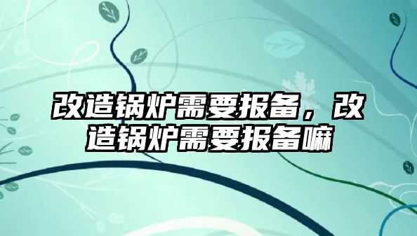 改造鍋爐需要報備，改造鍋爐需要報備嘛