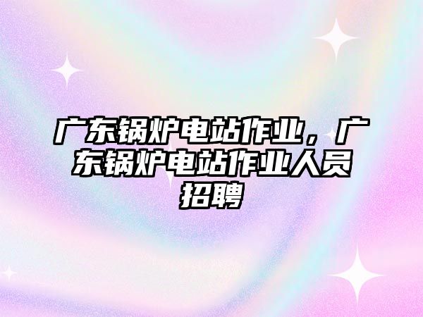 廣東鍋爐電站作業(yè)，廣東鍋爐電站作業(yè)人員招聘