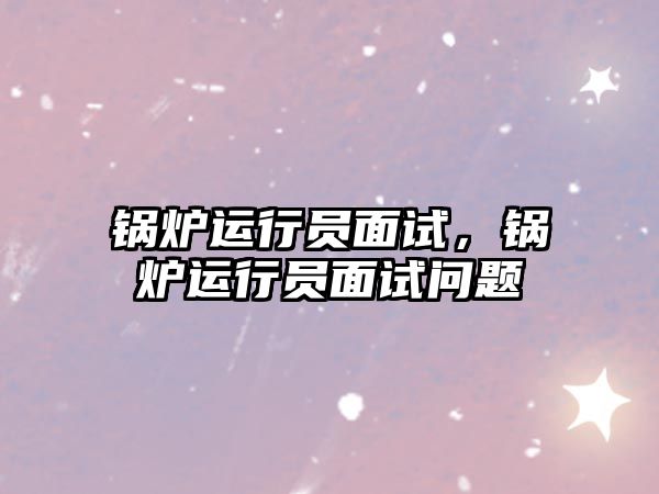 鍋爐運(yùn)行員面試，鍋爐運(yùn)行員面試問題