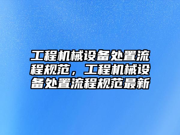 工程機(jī)械設(shè)備處置流程規(guī)范，工程機(jī)械設(shè)備處置流程規(guī)范最新