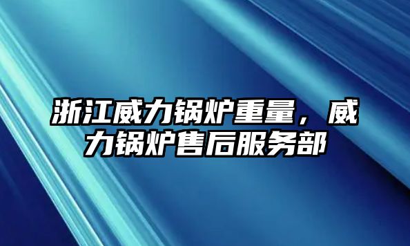 浙江威力鍋爐重量，威力鍋爐售后服務部