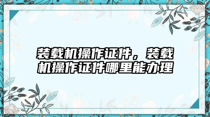 裝載機操作證件，裝載機操作證件哪里能辦理