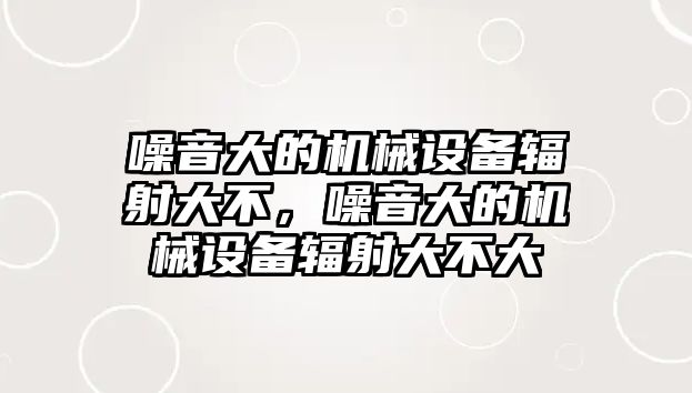 噪音大的機(jī)械設(shè)備輻射大不，噪音大的機(jī)械設(shè)備輻射大不大