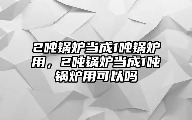 2噸鍋爐當(dāng)成1噸鍋爐用，2噸鍋爐當(dāng)成1噸鍋爐用可以嗎