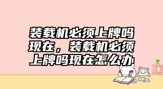 裝載機(jī)必須上牌嗎現(xiàn)在，裝載機(jī)必須上牌嗎現(xiàn)在怎么辦