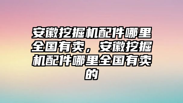 安徽挖掘機配件哪里全國有賣，安徽挖掘機配件哪里全國有賣的