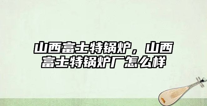 山西富士特鍋爐，山西富士特鍋爐廠怎么樣