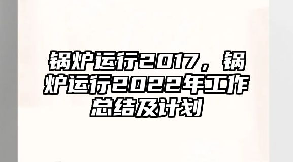 鍋爐運(yùn)行2017，鍋爐運(yùn)行2022年工作總結(jié)及計(jì)劃