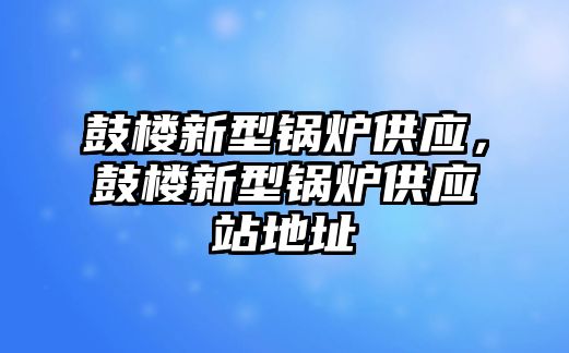 鼓樓新型鍋爐供應(yīng)，鼓樓新型鍋爐供應(yīng)站地址