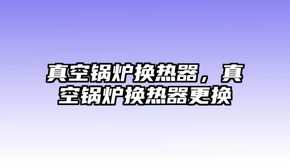 真空鍋爐換熱器，真空鍋爐換熱器更換