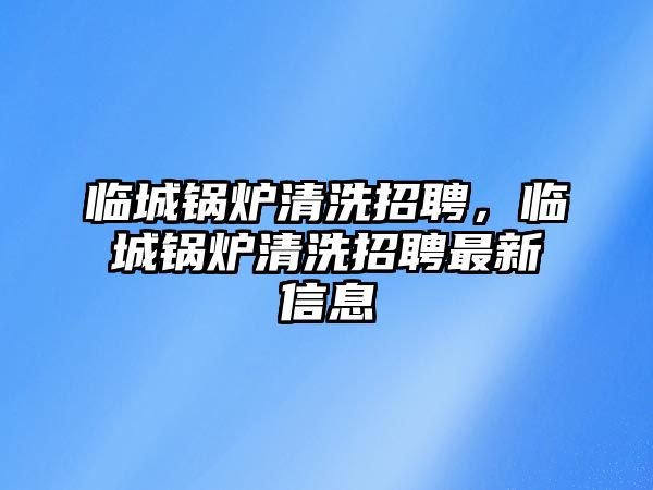 臨城鍋爐清洗招聘，臨城鍋爐清洗招聘最新信息