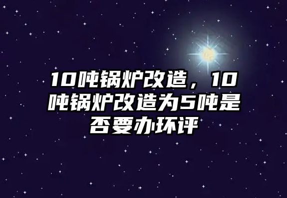 10噸鍋爐改造，10噸鍋爐改造為5噸是否要辦環(huán)評(píng)