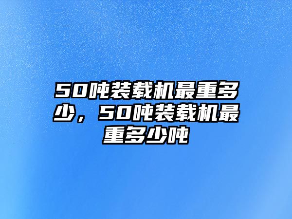 50噸裝載機最重多少，50噸裝載機最重多少噸