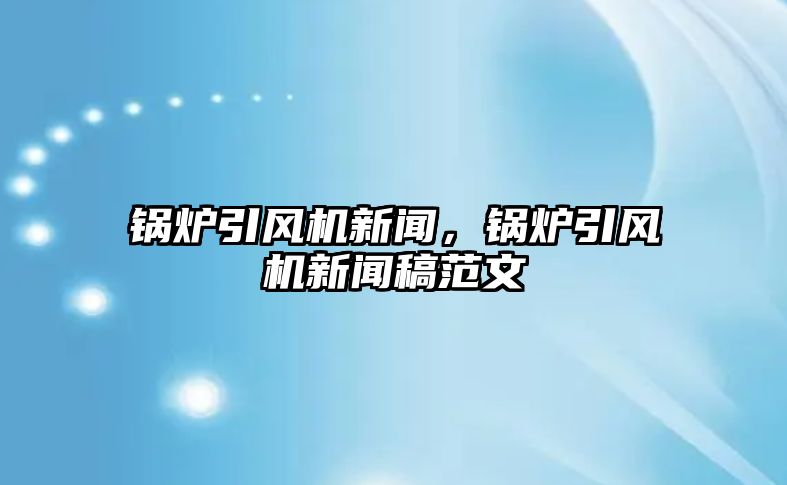 鍋爐引風(fēng)機(jī)新聞，鍋爐引風(fēng)機(jī)新聞稿范文