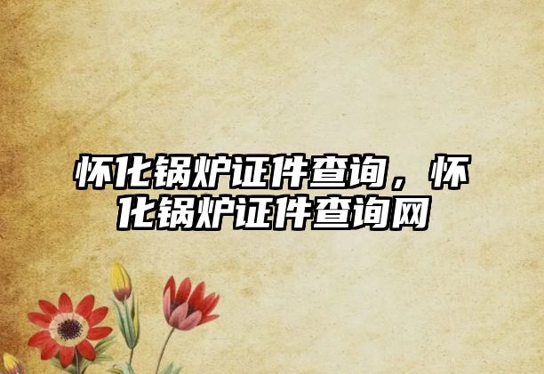 懷化鍋爐證件查詢，懷化鍋爐證件查詢網(wǎng)