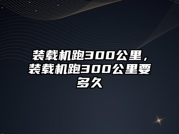 裝載機跑300公里，裝載機跑300公里要多久