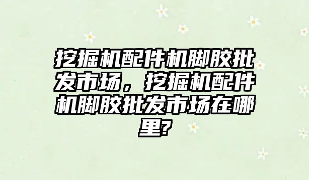 挖掘機配件機腳膠批發(fā)市場，挖掘機配件機腳膠批發(fā)市場在哪里?