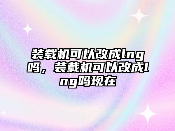 裝載機(jī)可以改成lng嗎，裝載機(jī)可以改成lng嗎現(xiàn)在