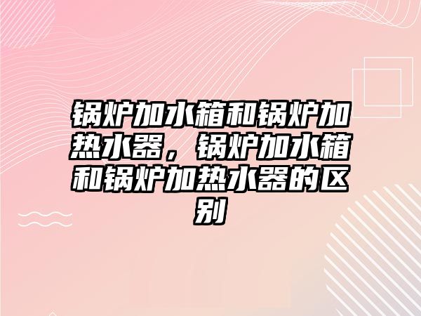 鍋爐加水箱和鍋爐加熱水器，鍋爐加水箱和鍋爐加熱水器的區(qū)別