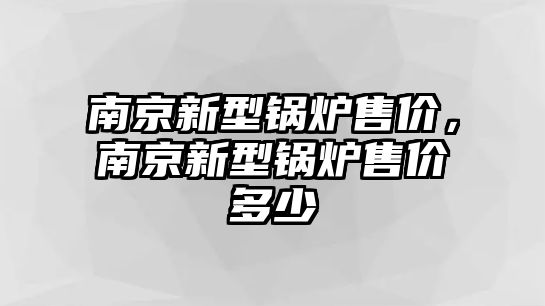 南京新型鍋爐售價(jià)，南京新型鍋爐售價(jià)多少