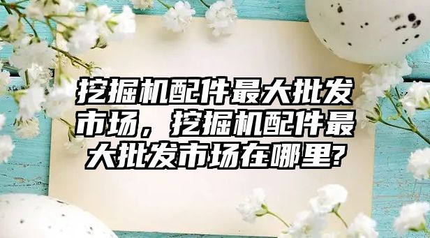 挖掘機配件最大批發(fā)市場，挖掘機配件最大批發(fā)市場在哪里?