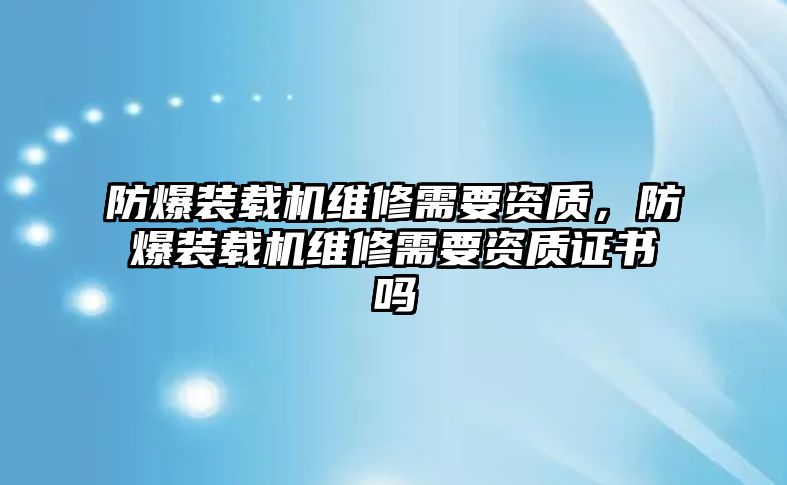 防爆裝載機維修需要資質，防爆裝載機維修需要資質證書嗎