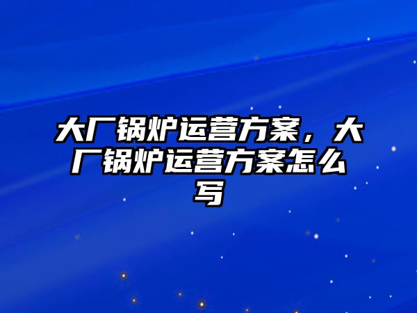 大廠鍋爐運(yùn)營(yíng)方案，大廠鍋爐運(yùn)營(yíng)方案怎么寫